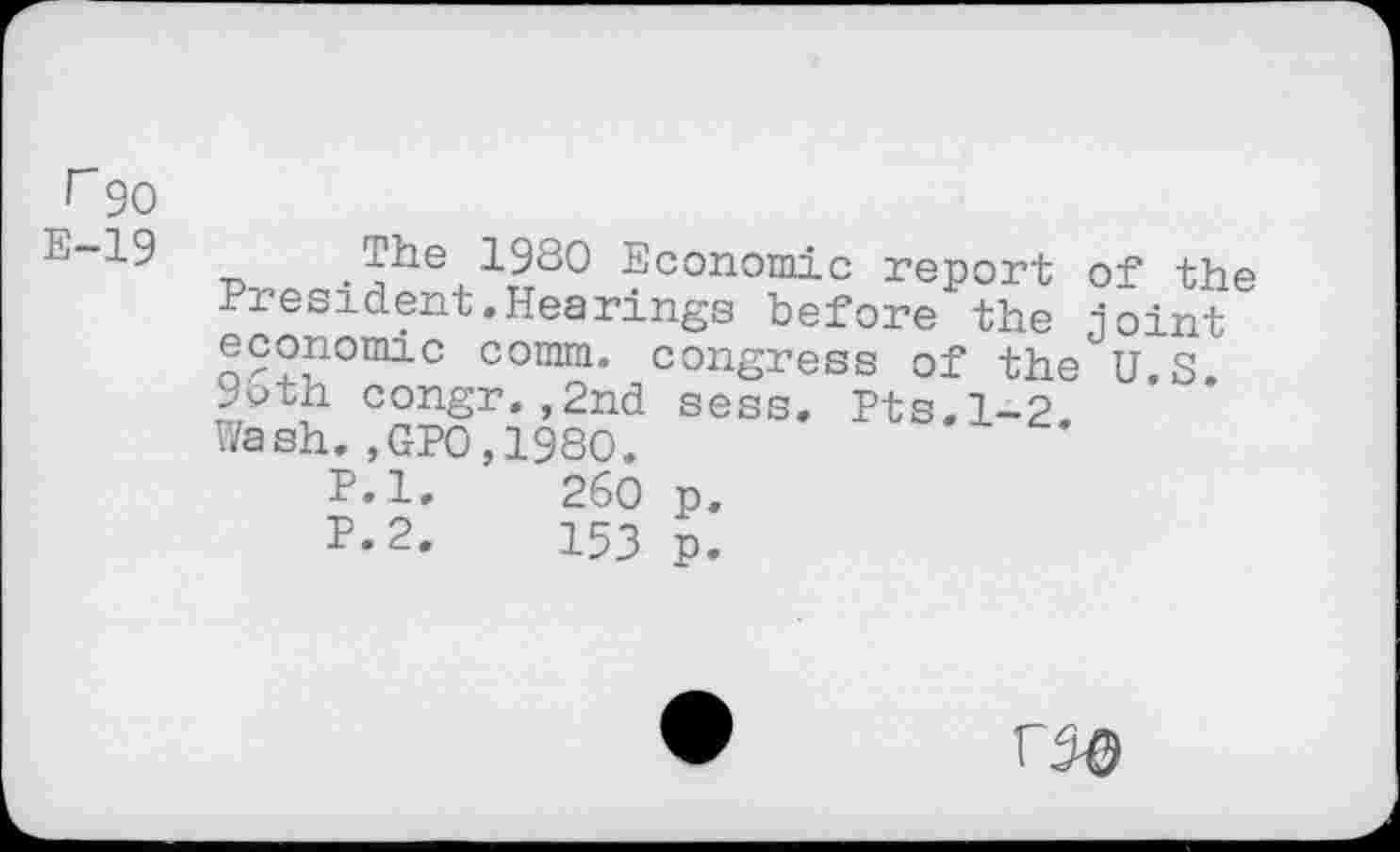 ﻿r90
E-19
The 1980 Economic report of the President.Hearings before the joint economic comm, congress of the U.S ypth congr.,2nd sess. Pts.1-2 Wash.,GPO,1980.
P.l.	260 p.
F-2.	153 p.
